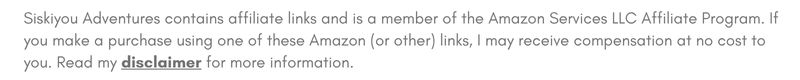 Siskiyou Adventures contains affiliate links and is a member of the Amazon Services LLC Affiliate Program. If you make a purchase using one of these Amazon (or other) links, I may receive compensation at no cost to you. Read my disclaimer for more information.